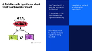 4. Build testable hypotheses about
what was thought or meant
1
Use “hypothesis” in
a similar manner to
Jeff Gothelf.
Doesn’t need to be
formal or require
significance testing.
Have both a null and
an alternative
hypothesis.
Hypotheses must
be measurable and
capable of being
rejected.
 