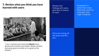 7. Review what you think you have
learned with users
1
Review your
findings with users,
give them a chance
to react.
Recognition is
better than recall.
What they could not
articulate, they
might recognize.
If you are wrong, let
the users surprise
you.
“I say: I noticed y'all missed the Submit button
because the scroll bar was hidden. Maybe a pattern
that works great on mobile isn't so great on the
desktop."
 