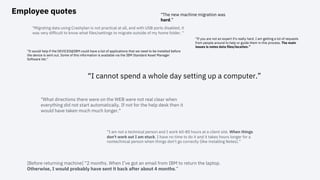 Employee quotes
“I am not a technical person and I work 60-80 hours at a client site. When things
don't work out I am stuck. I have no time to do it and it takes hours longer for a
nontechnical person when things don't go correctly (like installing Notes).”
“I cannot spend a whole day setting up a computer.”
“The new machine migration was
hard.”
“If you are not an expert it's really hard. I am getting a lot of requests
from people around to help or guide them in this process. The main
issues is notes data files/location.”
"Migrating data using Crashplan is not practical at all, and with USB ports disabled, it
was very difficult to know what files/settings to migrate outside of my home folder. "
"What directions there were on the WEB were not real clear when
everything did not start automatically. If not for the help desk then it
would have taken much much longer."
"It would help if the DEVICES@IBM could have a list of applications that we need to be installed before
the device is sent out. Some of this information is available via the IBM Standard Asset Manager
Software list."
[Before returning machine] “2 months. When I’ve got an email from IBM to return the laptop.
Otherwise, I would probably have sent it back after about 4 months.”
 