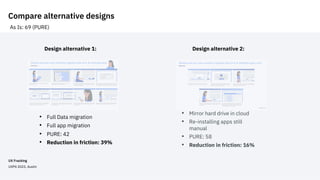 Compare alternative designs
• Full Data migration
• Full app migration
• PURE: 42
• Reduction in friction: 39%
Design alternative 1:
As Is: 69 (PURE)
Design alternative 2:
• Mirror hard drive in cloud
• Re-installing apps still
manual
• PURE: 58
• Reduction in friction: 16%
UX Fracking
UXPA 2023, Austin
 