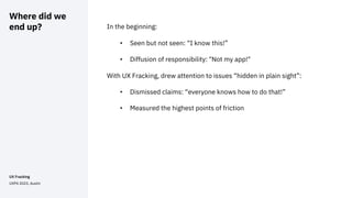 Where did we
end up? In the beginning:
• Seen but not seen: “I know this!”
• Diffusion of responsibility: "Not my app!"
With UX Fracking, drew attention to issues “hidden in plain sight”:
• Dismissed claims: “everyone knows how to do that!”
• Measured the highest points of friction
UX Fracking
UXPA 2023, Austin
 