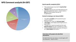 NPS Comment analysis (N=387)
Search-specific complaints (35%)
• “The website looks nice, but it's hard to find
what you need.”
• “Search brings up too much data that has very
low relevance to the search. I wasn't able to
find the 2018 holiday calendar for
Poughkeepsie.”
Content is missing or not relevant (18%)
• “It's difficult to find out the solution to your
specific problem”
• “handles main cases, but not rare cases”
• “Too vague, more helpful searching forums in
most cases”
• “Things I can't solve by myself are the more
obscure issues that aren't handled by a FAQ.”
• “I have installed outlook and it was not easy at
all to find related information.”
Interviews with people who identified
themselves:
If I didn’t find it for any reason, I would agree with
the statement: “search sucks.”
 
