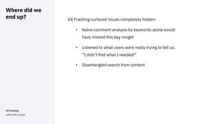 Where did we
end up? UX Fracking surfaced issues completely hidden:
• Naïve comment analysis by keywords alone would
have missed this key insight
• Listened to what users were really trying to tell us:
“I didn’t find what I needed!”
• Disentangled search from content
UX Fracking
UXPA 2023, Austin
 
