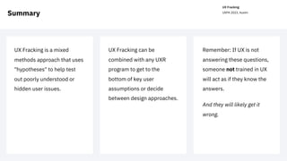 UX Fracking
UXPA 2023, Austin
Summary
Remember: If UX is not
answering these questions,
someone not trained in UX
will act as if they know the
answers.
And they will likely get it
wrong.
UX Fracking can be
combined with any UXR
program to get to the
bottom of key user
assumptions or decide
between design approaches.
UX Fracking is a mixed
methods approach that uses
"hypotheses" to help test
out poorly understood or
hidden user issues.
 