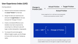 User Experience Index (UXI)
Computation
1. Research end-to-end tasks to determine
the actual “friction” for that task.
2. Design the ideal user experience and
estimate the target friction for the task.
Compute the “Change in Friction”.
3. Create a normalized difference score
(enables cross-task comparison) by
converting it to a 100-point scale with
larger numbers being better. Assign grade.
4. To compare the same task against
different targets or goals, use the Change
in Friction (CIF) not the UXI. Multiply by
100%.
Actual Friction Target Friction
-
Actual Friction
Scores range from 0 to 1, with lower scores being better
(0 means actual experience matches ”ideal”)
UXI = 100 * 1 - Change in Friction
Change in
Friction (CIF)
=
Use the CIF score to compare the same task with different targets; use UXI to
compare different tasks over time against a single but realistic target or goal.
 