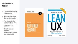 Do research
faster!
• Commoditization of
UX Research
• No time to acquire
domain knowledge
• Top-down design
(stakeholders, PO)
• UXR adds time
• Do all research
within a
development sprint
(don’t do that!)
 