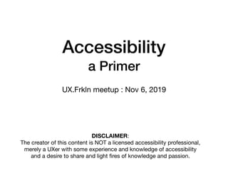 Accessibility
a Primer
UX.Frkln meetup : Nov 6, 2019
DISCLAIMER:

The creator of this content is NOT a licensed accessibility professional,
merely a UXer with some experience and knowledge of accessibility
and a desire to share and light ﬁres of knowledge and passion.
 