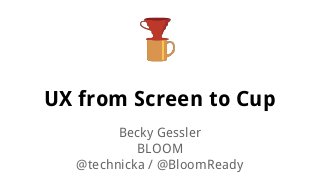 UX from Screen to Cup
Becky Gessler
BLOOM
@technicka / @BloomReady

 