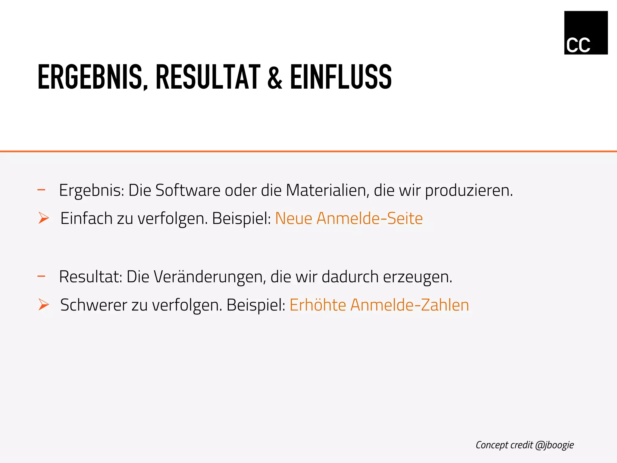 ERGEBNIS, RESULTAT & EINFLUSS
-  Ergebnis: Die Software oder die Materialien, die wir produzieren.
Ø  Einfach zu verfolgen. Beispiel: Neue Anmelde-Seite
-  Resultat: Die Veränderungen, die wir dadurch erzeugen.
Ø  Schwerer zu verfolgen. Beispiel: Erhöhte Anmelde-Zahlen
Concept credit @jboogie
 