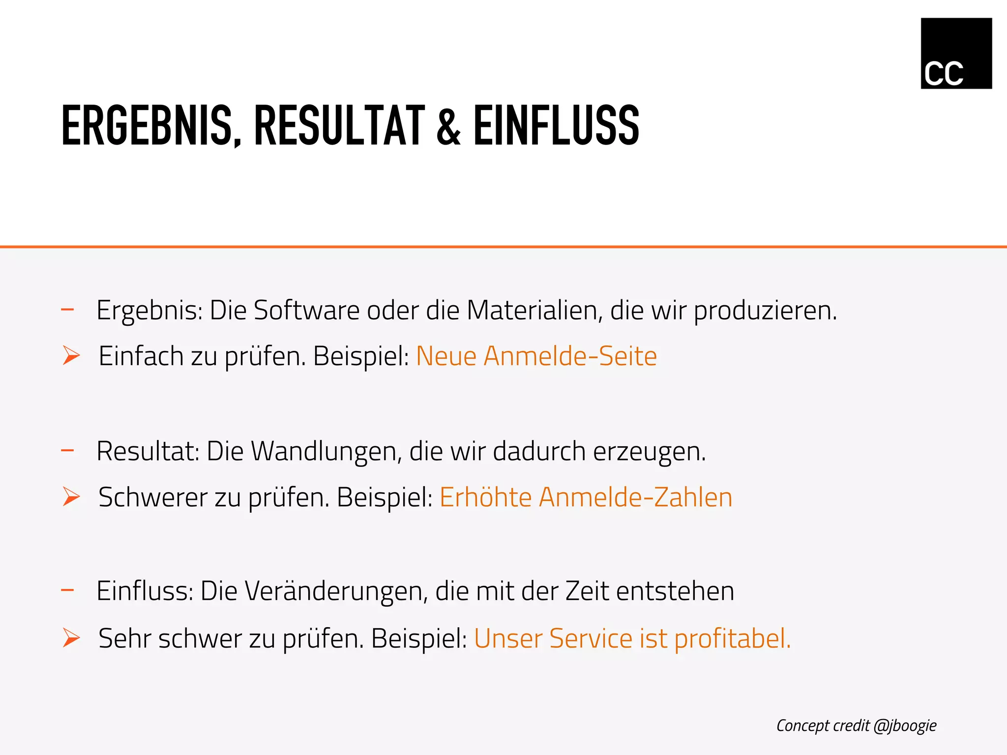 ERGEBNIS, RESULTAT & EINFLUSS
-  Ergebnis: Die Software oder die Materialien, die wir produzieren.
Ø  Einfach zu prüfen. Beispiel: Neue Anmelde-Seite
-  Resultat: Die Wandlungen, die wir dadurch erzeugen.
Ø  Schwerer zu prüfen. Beispiel: Erhöhte Anmelde-Zahlen
-  Einfluss: Die Veränderungen, die mit der Zeit entstehen
Ø  Sehr schwer zu prüfen. Beispiel: Unser Service ist profitabel.
Concept credit @jboogie
 
