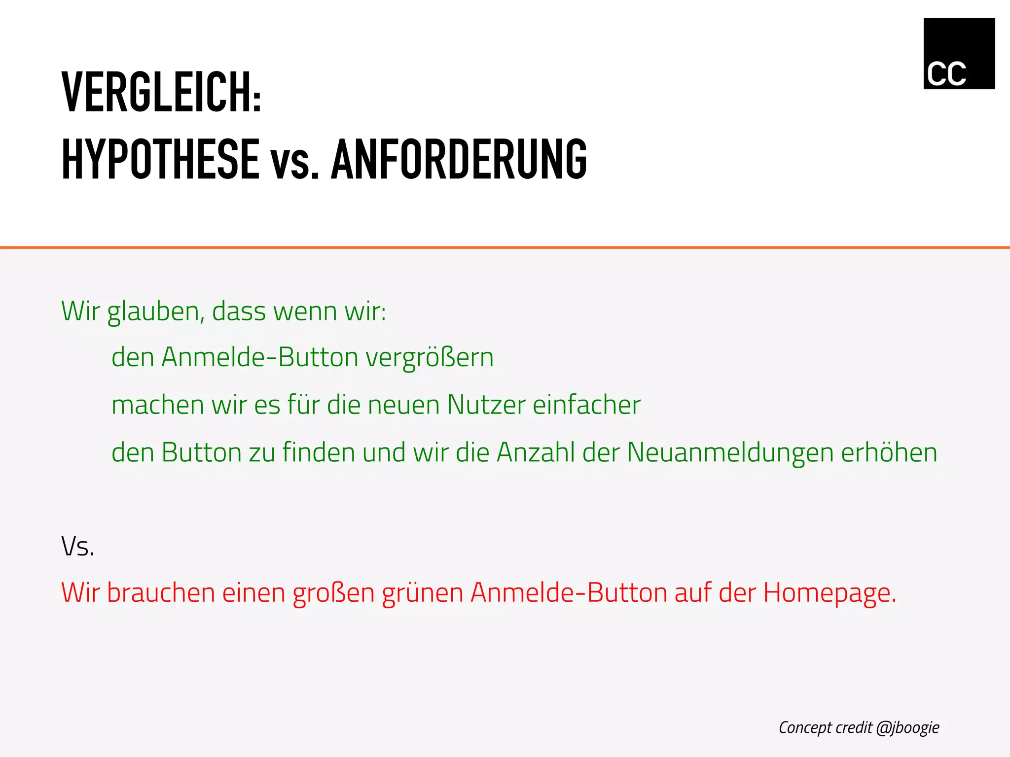 VERGLEICH:
HYPOTHESE vs. ANFORDERUNG
Wir glauben, dass wenn wir:
den Anmelde-Button vergrößern
machen wir es für die neuen Nutzer einfacher
den Button zu finden und wir die Anzahl der Neuanmeldungen erhöhen
Vs.
Wir brauchen einen großen grünen Anmelde-Button auf der Homepage.
Concept credit @jboogie
 