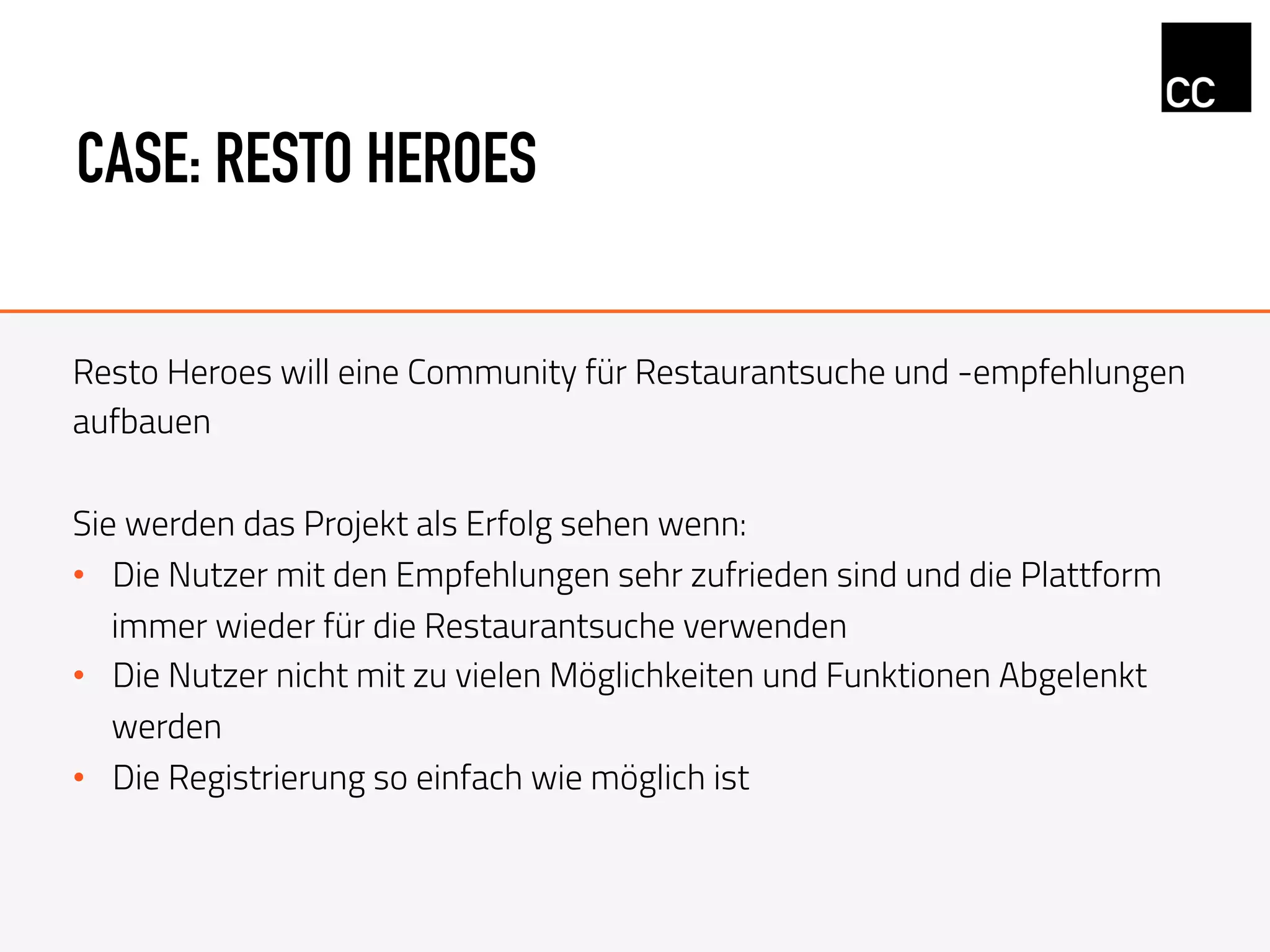 CASE: RESTO HEROES
Resto Heroes will eine Community für Restaurantsuche und -empfehlungen
aufbauen
Sie werden das Projekt als Erfolg sehen wenn:
•  Die Nutzer mit den Empfehlungen sehr zufrieden sind und die Plattform
immer wieder für die Restaurantsuche verwenden
•  Die Nutzer nicht mit zu vielen Möglichkeiten und Funktionen Abgelenkt
werden
•  Die Registrierung so einfach wie möglich ist
 