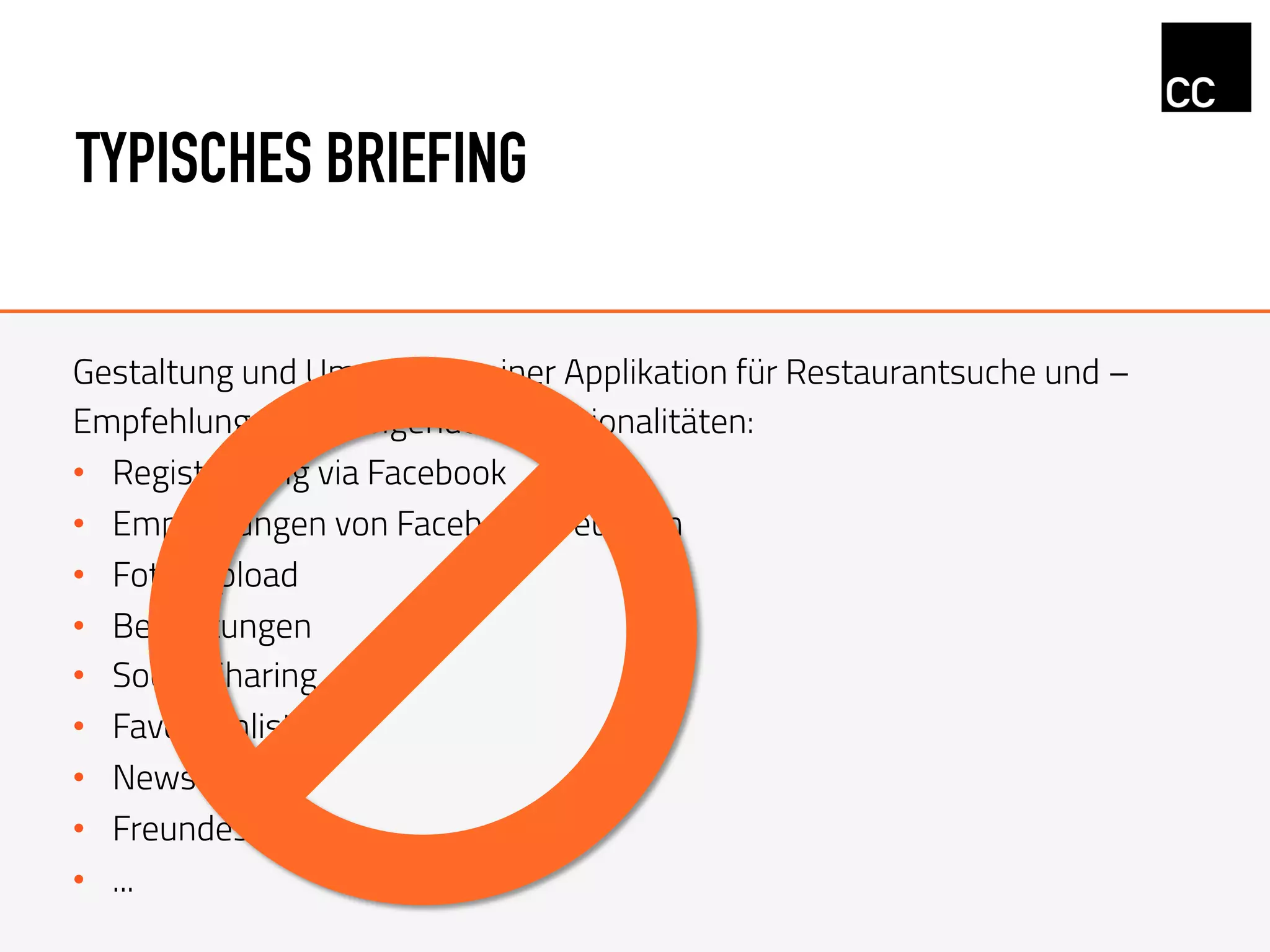TYPISCHES BRIEFING
Gestaltung und Umsetzung einer Applikation für Restaurantsuche und –
Empfehlungen mit folgenden Funktionalitäten:
•  Registrierung via Facebook
•  Empfehlungen von Facebook Freunden
•  Foto-Upload
•  Bewertungen
•  Social Sharing
•  Favoritenliste
•  Newsfeed
•  Freundesliste
•  ...
 