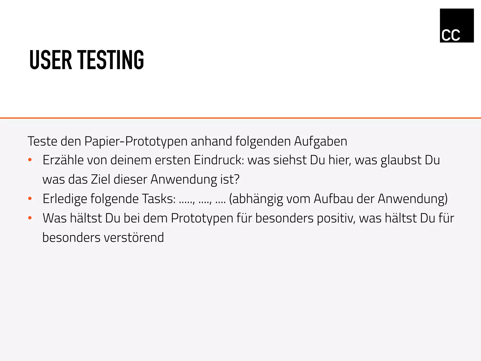 USER TESTING
Teste den Papier-Prototypen anhand folgenden Aufgaben
•  Erzähle von deinem ersten Eindruck: was siehst Du hier, was glaubst Du
was das Ziel dieser Anwendung ist?
•  Erledige folgende Tasks: ....., ...., .... (abhängig vom Aufbau der Anwendung)
•  Was hältst Du bei dem Prototypen für besonders positiv, was hältst Du für
besonders verstörend
 