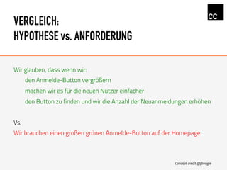 VERGLEICH:
HYPOTHESE vs. ANFORDERUNG
Wir glauben, dass wenn wir:
den Anmelde-Button vergrößern
machen wir es für die neuen Nutzer einfacher
den Button zu finden und wir die Anzahl der Neuanmeldungen erhöhen
Vs.
Wir brauchen einen großen grünen Anmelde-Button auf der Homepage.
Concept credit @jboogie
 