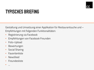 TYPISCHES BRIEFING
Gestaltung und Umsetzung einer Applikation für Restaurantsuche und –
Empfehlungen mit folgenden Funktionalitäten:
•  Registrierung via Facebook
•  Empfehlungen von Facebook Freunden
•  Foto-Upload
•  Bewertungen
•  Social Sharing
•  Favoritenliste
•  Newsfeed
•  Freundesliste
•  ...
 
