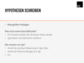 HYPOTHESEN SCHREIBEN
•  Messgrößen festlegen
Was sind unsere Geschäftsziele?
•  Ein Produkt erstellen das die Nutzer lieben werden
•  Irgendwann mal Geld damit verdienen
Wie messen wir das?
•  Anzahl der positiven Bewertung im App-Store
•  Anzahl der Neuanmeldungen pro Tag
•  Etc.
 