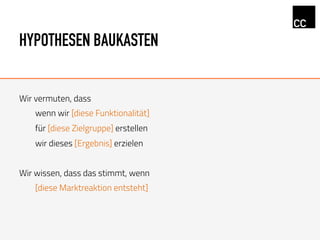 HYPOTHESEN BAUKASTEN
Wir vermuten, dass
wenn wir [diese Funktionalität]
für [diese Zielgruppe] erstellen
wir dieses [Ergebnis] erzielen
Wir wissen, dass das stimmt, wenn
[diese Marktreaktion entsteht]
 