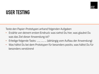 USER TESTING
Teste den Papier-Prototypen anhand folgenden Aufgaben
•  Erzähle von deinem ersten Eindruck: was siehst Du hier, was glaubst Du
was das Ziel dieser Anwendung ist?
•  Erledige folgende Tasks: ....., ...., .... (abhängig vom Aufbau der Anwendung)
•  Was hältst Du bei dem Prototypen für besonders positiv, was hältst Du für
besonders verstörend
 