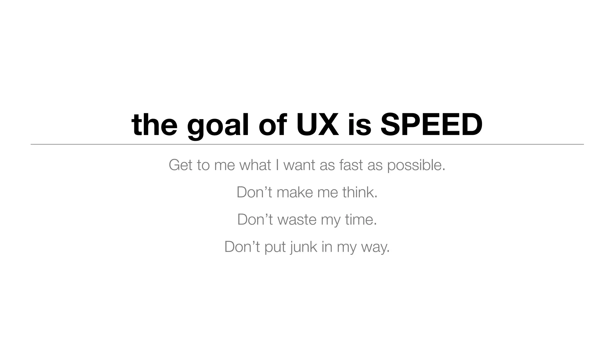The goal of UX is speed
Get to me what I want as fast as possible.
Don’t make me think.
Don’t waste my time.
Don’t put junk in my way.
 