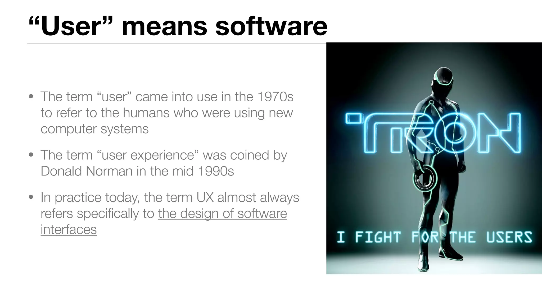 “User” means software
• The term “user” came into use in the 1970s
to refer to the humans who were using new
computer systems
• The term “user experience” was coined by
Donald Norman in the mid 1990s
• In practice today, the term UX almost always
refers speciﬁcally to the design of software
interfaces
 