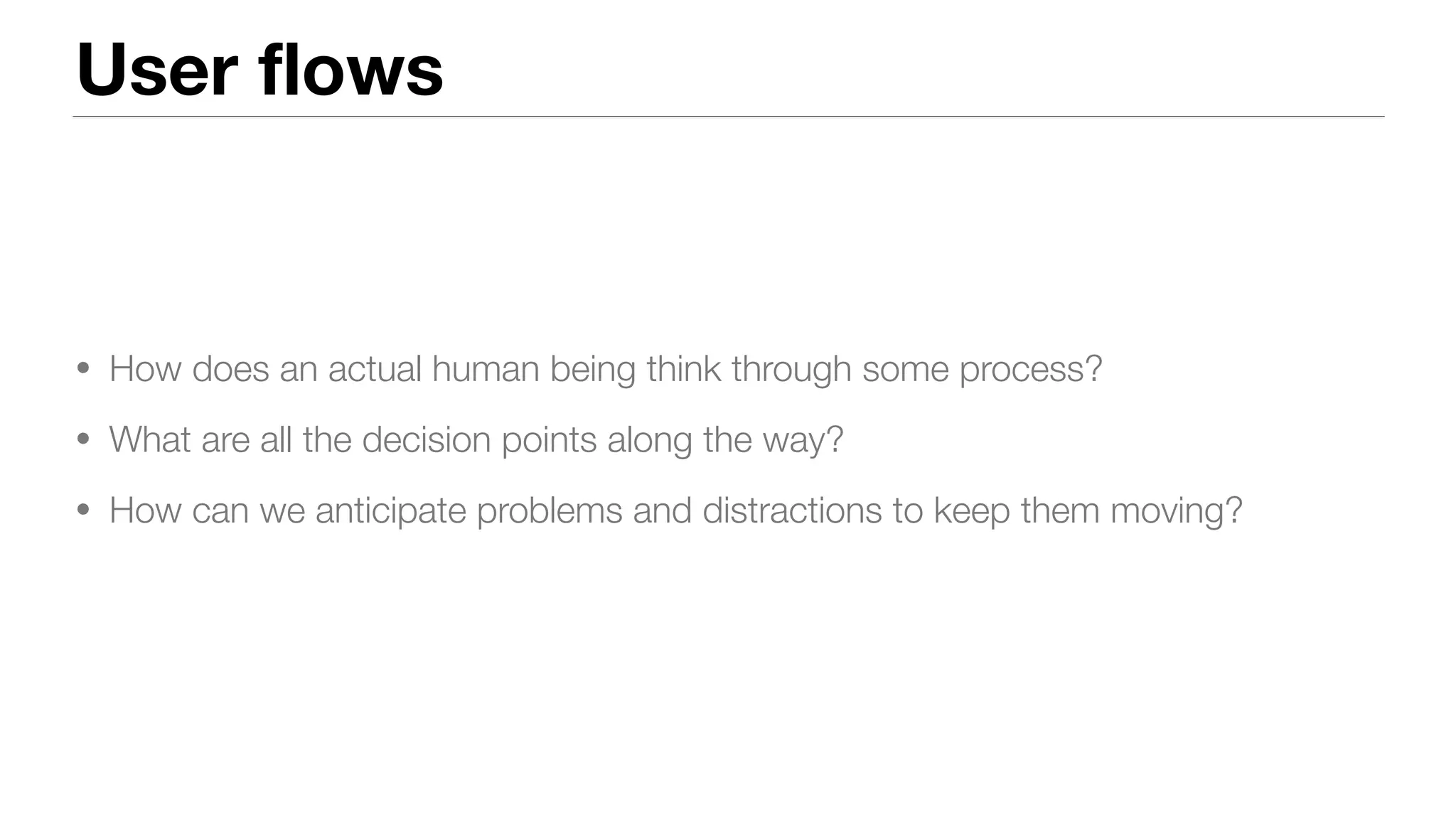 User flows
• How does an actual human being think through some process?
• What are all the decision points along the way?
• How can we anticipate problems and distractions to keep them moving?
 