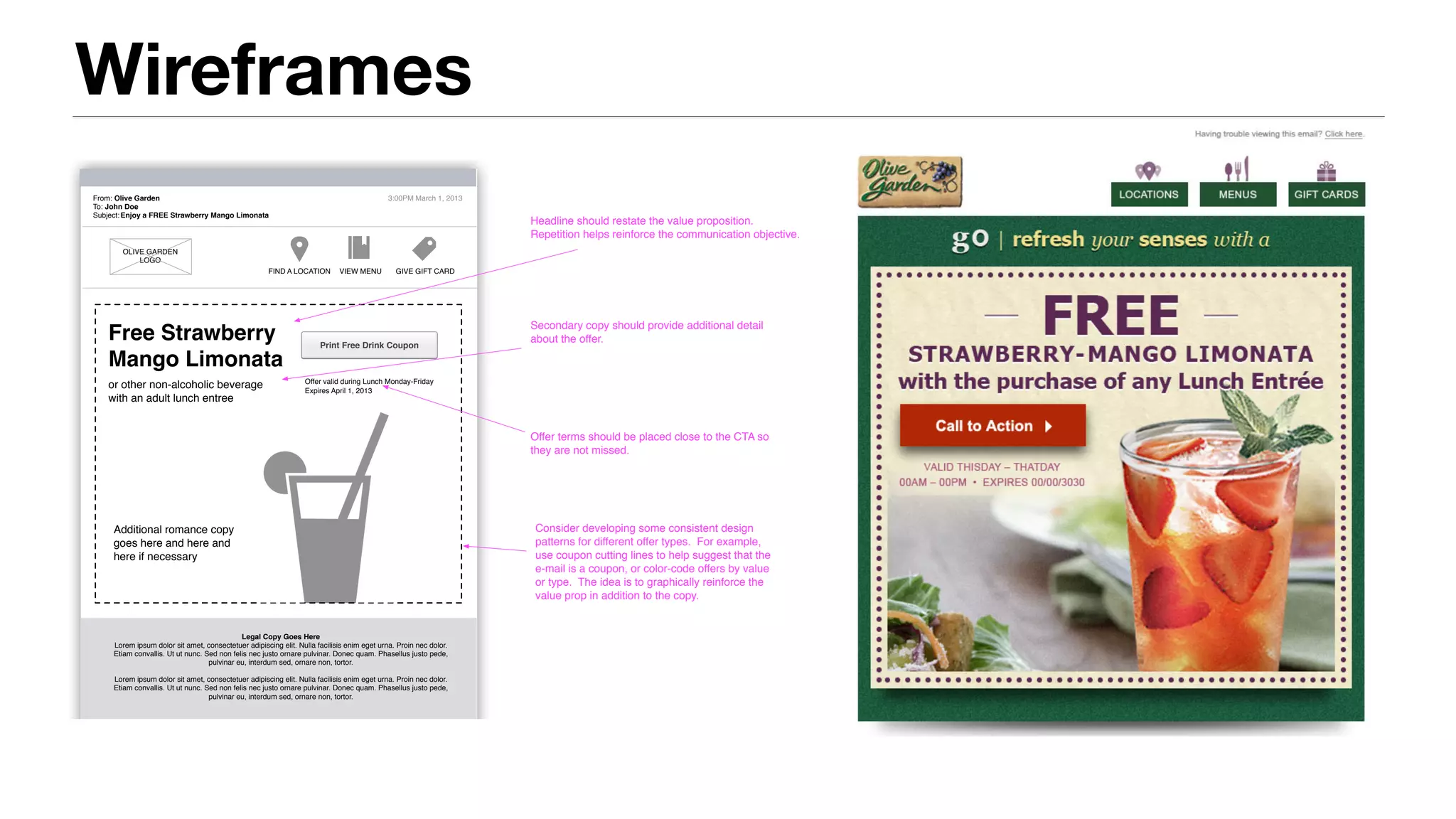 Wireframes
From: Olive Garden
To: John Doe
Subject:
3:00PM March 1, 2013
OLIVE GARDEN
LOGO
FIND A LOCATION VIEW MENU GIVE GIFT CARD
Legal Copy Goes Here
Lorem ipsum dolor sit amet, consectetuer adipiscing elit. Nulla facilisis enim eget urna. Proin nec dolor.
Etiam convallis. Ut ut nunc. Sed non felis nec justo ornare pulvinar. Donec quam. Phasellus justo pede,
pulvinar eu, interdum sed, ornare non, tortor.
Lorem ipsum dolor sit amet, consectetuer adipiscing elit. Nulla facilisis enim eget urna. Proin nec dolor.
Etiam convallis. Ut ut nunc. Sed non felis nec justo ornare pulvinar. Donec quam. Phasellus justo pede,
pulvinar eu, interdum sed, ornare non, tortor.
Enjoy a FREE Strawberry Mango Limonata
Free Strawberry
Mango Limonata
or other non-alcoholic beverage
with an adult lunch entree
Print Free Drink Coupon
Offer valid during Lunch Monday-Friday
Expires April 1, 2013
Headline should restate the value proposition.
Repetition helps reinforce the communication objective.
Secondary copy should provide additional detail
about the offer.
Offer terms should be placed close to the CTA so
they are not missed.
Additional romance copy
goes here and here and
here if necessary
Consider developing some consistent design
patterns for different offer types. For example,
use coupon cutting lines to help suggest that the
e-mail is a coupon, or color-code offers by value
or type. The idea is to graphically reinforce the
value prop in addition to the copy.
Offer: Single Item (Free) Page 5 of 12
 