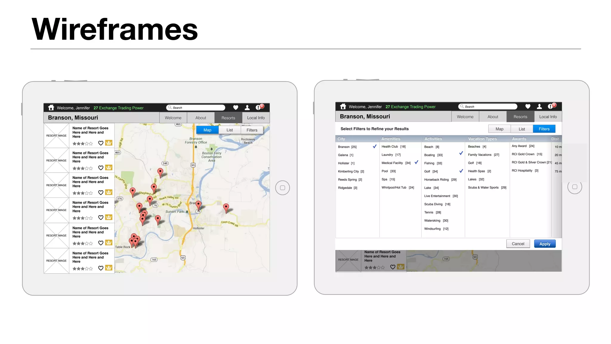 Wireframes
RCI iPad App Destination > Resorts > Map
Welcome, Jennifer Search
6
27 Exchange Trading Power
Branson, Missouri Resorts Local InfoWelcome About
RESORT IMAGE
Name of Resort Goes
Here and Here and
Here
RESORT IMAGE
Name of Resort Goes
Here and Here and
Here
RESORT IMAGE
Name of Resort Goes
Here and Here and
Here
RESORT IMAGE
Name of Resort Goes
Here and Here and
Here
RESORT IMAGE
Name of Resort Goes
Here and Here and
Here
RESORT IMAGE
Name of Resort Goes
Here and Here and
Here
FiltersListMap
Resorts
RCI iPad App Destination > Resorts > Filters
Welcome, Jennifer Search
6
27 Exchange Trading Power
Branson, Missouri Resorts Local InfoWelcome About
RESORT IMAGE
Name of Resort Goes
Here and Here and
Here
RESORT IMAGE
Name of Resort Goes
Here and Here and
Here
RESORT IMAGE
Name of Resort Goes
Here and Here and
Here
RESORT IMAGE
Name of Resort Goes
Here and Here and
Here
RESORT IMAGE
Name of Resort Goes
Here and Here and
Here
RESORT IMAGE
Name of Resort Goes
Here and Here and
Here
Show Filters
List View
Branson [25]
Galena [1]
Hollister [1]
Kimberling City [2]
Reeds Spring [2]
Ridgedale [3]
Beaches [4]
Family Vacations [27]
Golf [18]
Health Spas [2]
Lakes [32]
Scuba & Water Sports [29]
Health Club [18]
Laundry [17]
Medical Facility [34]
Pool [33]
Spa [15]
Whirlpool/Hot Tub [24]
Beach [8]
Boating [33]
Fishing [33]
Golf [34]
Horseback Riding [29]
Lake [34]
Live Entertainment [30]
Scuba Diving [18]
Tennis [28]
Waterskiing [30]
Windsurﬁng [12]
Any Award [24]
RCI Gold Crown [15]
RCI Gold & Silver Crown [21]
RCI Hospitality [3]
10 miles or less [1]
20 miles or less [5]
45 miles or less [14]
75 miles or less [31]
City Amenities Activities Vacation Types Awards Dist
ApplyCancel
ListMap FiltersSelect Filters to Reﬁne your Results
Resorts
 