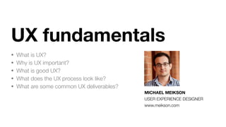 UX fundamentals
• What is UX?
• Why is UX important?
• What is good UX?
• What does the UX process look like?
• What are some common UX deliverables?
MICHAEL MEIKSON
USER EXPERIENCE DESIGNER
www.meikson.com
 