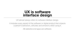 UX is software
interface design
UX almost always refers to software interface design.
It includes every aspect of the software or digital product that impacts
a person’s behaviors, attitudes and emotions when using it.
All websites and apps are software.
 