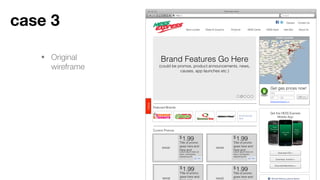 • Original wireframe
Case 3
Googlehttp://
Title Goes Here
Ideas
STORE LOCATOR
Get gas prices now!
City
ST Zip GO >>
Brand Features Go Here
(could be promos, product announcements, news,
causes, app launches etc.)
Advanced Search >>
All-American
Grill
Download Blackberry >
Download iOS >
Download Android >
Hess
Blackberry
app
Hess
Android
app
Hess iOS
app
Get the HESS Express
Mobile App
Featured Brands
IMAGE
1.99
Title of promo
goes here and
here and
Lorem ipsum dolor sit
amet, consectetur
adipiscing elit.
$
IMAGE
1.99
Title of promo
goes here and
here and
Lorem ipsum dolor sit
amet, consectetur
adipiscing elit.
$
IMAGE
1.99
Title of promo
goes here and
$
IMAGE
1.99
Title of promo
goes here and
$
Current Promos
Store Locator Deals & Coupons HESS Cards HESS Apps
Careers Contact Us
Products Idea Box About Us
 