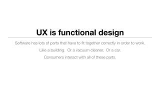 UX is functional design
Software has lots of parts that have to ﬁt together correctly in order to work.
Like a building. Or a vacuum cleaner. Or a car.
Consumers interact with all of these parts.
 