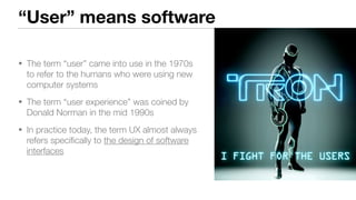 “User” means software
• The term “user” came into use in the 1970s
to refer to the humans who were using new
computer systems
• The term “user experience” was coined by
Donald Norman in the mid 1990s
• In practice today, the term UX almost always
refers speciﬁcally to the design of software
interfaces
 
