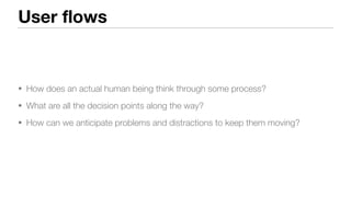 User flows
• How does an actual human being think through some process?
• What are all the decision points along the way?
• How can we anticipate problems and distractions to keep them moving?
 