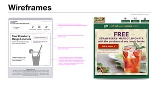 Wireframes
From: Olive Garden
To: John Doe
Subject:
3:00PM March 1, 2013
OLIVE GARDEN
LOGO
FIND A LOCATION VIEW MENU GIVE GIFT CARD
Legal Copy Goes Here
Lorem ipsum dolor sit amet, consectetuer adipiscing elit. Nulla facilisis enim eget urna. Proin nec dolor.
Etiam convallis. Ut ut nunc. Sed non felis nec justo ornare pulvinar. Donec quam. Phasellus justo pede,
pulvinar eu, interdum sed, ornare non, tortor.
Lorem ipsum dolor sit amet, consectetuer adipiscing elit. Nulla facilisis enim eget urna. Proin nec dolor.
Etiam convallis. Ut ut nunc. Sed non felis nec justo ornare pulvinar. Donec quam. Phasellus justo pede,
pulvinar eu, interdum sed, ornare non, tortor.
Enjoy a FREE Strawberry Mango Limonata
Free Strawberry
Mango Limonata
or other non-alcoholic beverage
with an adult lunch entree
Print Free Drink Coupon
Offer valid during Lunch Monday-Friday
Expires April 1, 2013
Headline should restate the value proposition.
Repetition helps reinforce the communication objective.
Secondary copy should provide additional detail
about the offer.
Offer terms should be placed close to the CTA so
they are not missed.
Additional romance copy
goes here and here and
here if necessary
Consider developing some consistent design
patterns for different offer types. For example,
use coupon cutting lines to help suggest that the
e-mail is a coupon, or color-code offers by value
or type. The idea is to graphically reinforce the
value prop in addition to the copy.
Offer: Single Item (Free) Page 5 of 12
 