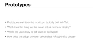 Prototypes
• Prototypes are interactive mockups, typically built in HTML
• What does this thing feel like on an actual device or display?
• Where are users likely to get stuck or confused?
• How does this adapt between device sizes? (Responsive design)
 