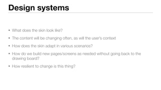 Design systems
• What does the skin look like?
• The content will be changing often, as will the user’s context
• How does the skin adapt in various scenarios?
• How do we build new pages/screens as needed without going back to the
drawing board?
• How resilient to change is this thing?
 
