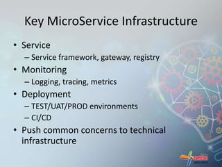 Key MicroService Infrastructure 
• Service 
– Service framework, gateway, registry 
• Monitoring 
– Logging, tracing, metrics 
• Deployment 
– TEST/UAT/PROD environments 
– CI/CD 
• Push common concerns to technical 
infrastructure 
 