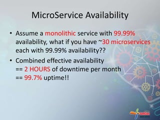 MicroService Availability 
• Assume a monolithic service with 99.99% 
availability, what if you have ~30 microservices 
each with 99.99% availability?? 
• Combined effective availability 
== 2 HOURS of downtime per month 
== 99.7% uptime!! 
 