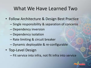 What We Have Learned Two 
• Follow Architecture & Design Best Practice 
– Single responsibility & separation of concerns 
– Dependency inversion 
– Dependency isolation 
– Rate limiting & circuit breaker 
– Dynamic deployable & re-configurable 
• Top-Level Design 
– Fit service into infra, not fit infra into service 
 