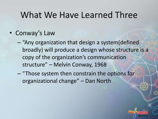 What We Have Learned Three 
• Conway’s Law 
– “Any organization that design a system(defined 
broadly) will produce a design whose structure is a 
copy of the organization’s communication 
structure” – Melvin Conway, 1968 
– “Those system then constrain the options for 
organizational change” – Dan North 
 
