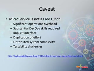 Caveat 
• MicroService is not a Free Lunch 
– Significant operations overhead 
– Substantial DevOps skills required 
– Implicit interface 
– Duplication of effort 
– Distributed system complexity 
– Testability challenges 
http://highscalability.com/blog/2014/4/8/microservices-not-a-free-lunch.html 
 