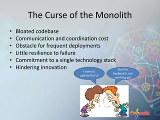 The Curse of the Monolith 
• Bloated codebase 
• Communication and coordination cost 
• Obstacle for frequent deployments 
• Little resilience to failure 
• Commitment to a single technology stack 
• Hindering innovation 
 