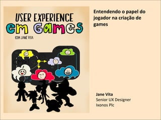 Entendendo	
  o	
  papel	
  do	
  
jogador	
  na	
  criação	
  de	
  
games	
  

	
  

Jane	
  Vita	
  
Senior	
  UX	
  Designer	
  
Ixonos	
  Plc	
  

 