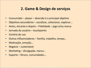 2.	
  Game	
  &	
  Design	
  de	
  serviços
	
  
• 
• 
• 
• 
• 

Consumidor	
  –	
  player	
  –	
  diversão	
  é	
  o	
  principal	
  objeKvo	
  
ObjeKvos	
  secundários	
  –	
  socializar,	
  colecionar,	
  explorar...	
  
Antes,	
  durante	
  e	
  depois	
  –	
  Fidelidade	
  –	
  jogo	
  e/ou	
  marca	
  
Jornada	
  do	
  usuário	
  –	
  touchpoints	
  
Cenário	
  de	
  uso	
  

• 
• 
• 
• 
• 

Outras	
  inﬂuenciadores	
  –	
  família,	
  trabalho,	
  tempo...	
  
MoKvação,	
  emoção...	
  
Negócio	
  –	
  sustentável	
  
MarkeKng	
  –	
  divulgação,	
  marca...	
  
Suporte	
  –	
  fóruns,	
  comunidades...	
  

Novembro/2013	
  

IxDA	
  CuriKba	
  /	
  Aldeia	
  Coworking	
  /	
  Jane	
  Vita	
  

 