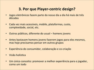 3.	
  Por	
  que	
  Player-­‐centric	
  design?
	
  
•  Jogos	
  eletrônicos	
  fazem	
  parte	
  do	
  nosso	
  dia	
  a	
  dia	
  há	
  mais	
  de	
  três	
  
décadas	
  
•  Cada	
  vez	
  mais	
  acessíveis,	
  mobile,	
  plataformas,	
  custo,	
  
complexidade,	
  social,	
  etc.	
  
•  Outros	
  públicos,	
  diferente	
  do	
  usual	
  –	
  homens	
  jovens	
  
•  Antes	
  bastavam	
  homens	
  jovens	
  fazerem	
  jogos	
  para	
  eles	
  mesmos,	
  
mas	
  hoje	
  precisamos	
  pensar	
  em	
  outros	
  grupos	
  
•  Experiência	
  do	
  consumidor,	
  colaboração	
  e	
  co-­‐criação	
  
•  Visão	
  holísKca	
  
•  Um	
  único	
  conceito:	
  promover	
  a	
  melhor	
  experiência	
  para	
  o	
  jogador,	
  
como	
  um	
  todo	
  

 