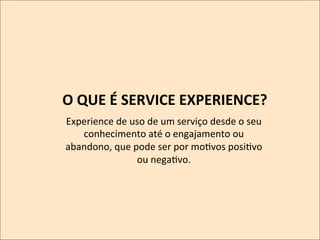 O	
  QUE	
  É	
  SERVICE	
  EXPERIENCE?	
  
	
  Experience	
  de	
  uso	
  de	
  um	
  serviço	
  desde	
  o	
  seu	
  
conhecimento	
  até	
  o	
  engajamento	
  ou	
  
abandono,	
  que	
  pode	
  ser	
  por	
  moKvos	
  posiKvo	
  
ou	
  negaKvo.	
  

 
