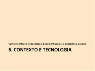 Como	
  o	
  contexto	
  e	
  a	
  tecnologia	
  podem	
  inﬂuenciar	
  a	
  experiência	
  do	
  jogo	
  

6.	
  CONTEXTO	
  E	
  TECNOLOGIA	
  	
  

 