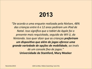 2013
“De	
  acordo	
  a	
  uma	
  enquete	
  realizada	
  pela	
  Nielsen,	
  48%	
  
das	
  crianças	
  entre	
  6	
  e	
  12	
  anos	
  pediram	
  um	
  iPad	
  de	
  
Natal.	
  Isso	
  signiﬁca	
  que	
  o	
  tablet	
  da	
  Apple	
  foi	
  o	
  
presente	
  mais	
  requisitado,	
  seguido	
  do	
  WII	
  U,	
  da	
  
Nintendo.	
  Isso	
  quer	
  dizer	
  que	
  as	
  crianças	
  preferiram	
  
um	
  disposi-vo	
  que	
  além	
  de	
  jogos	
  oferece	
  uma	
  
grande	
  variedade	
  de	
  opções	
  de	
  mobilidade,	
  ao	
  invés	
  
de	
  um	
  console	
  ﬁxo	
  de	
  jogos.”	
  	
  
Universidade	
  de	
  Stamford,	
  Mary	
  Meeker	
  	
  

Novembro/2013	
  
Setembro/2011

IxDA	
  CuriKba	
  /	
  Aldeia	
  Coworking	
  /	
  Jane	
  Vita	
  
IxDA Curitiba / Aldeia Coworking / Jane Vita

29

 
