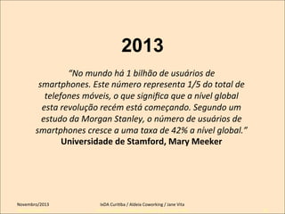 2013
“No	
  mundo	
  há	
  1	
  bilhão	
  de	
  usuários	
  de	
  
smartphones.	
  Este	
  número	
  representa	
  1/5	
  do	
  total	
  de	
  
telefones	
  móveis,	
  o	
  que	
  signiﬁca	
  que	
  a	
  nível	
  global	
  
esta	
  revolução	
  recém	
  está	
  começando.	
  Segundo	
  um	
  
estudo	
  da	
  Morgan	
  Stanley,	
  o	
  número	
  de	
  usuários	
  de	
  
smartphones	
  cresce	
  a	
  uma	
  taxa	
  de	
  42%	
  a	
  nível	
  global.”	
  
Universidade	
  de	
  Stamford,	
  Mary	
  Meeker	
  	
  
	
  

Novembro/2013	
  
Setembro/2011

IxDA	
  CuriKba	
  /	
  Aldeia	
  Coworking	
  /	
  Jane	
  Vita	
  
IxDA Curitiba / Aldeia Coworking / Jane Vita

32

 